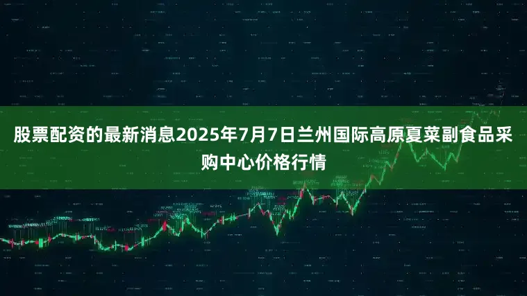 股票配资的最新消息2025年7月7日兰州国际高原夏菜副食品采购中心价格行情
