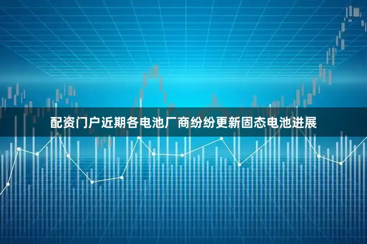 配资门户近期各电池厂商纷纷更新固态电池进展