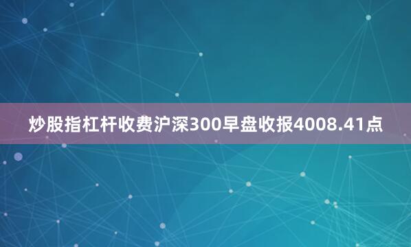 炒股指杠杆收费沪深300早盘收报4008.41点