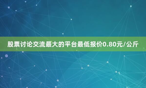 股票讨论交流最大的平台最低报价0.80元/公斤