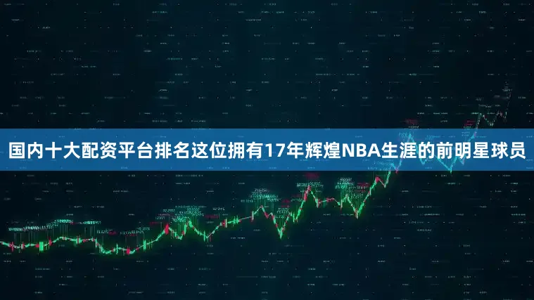 国内十大配资平台排名这位拥有17年辉煌NBA生涯的前明星球员