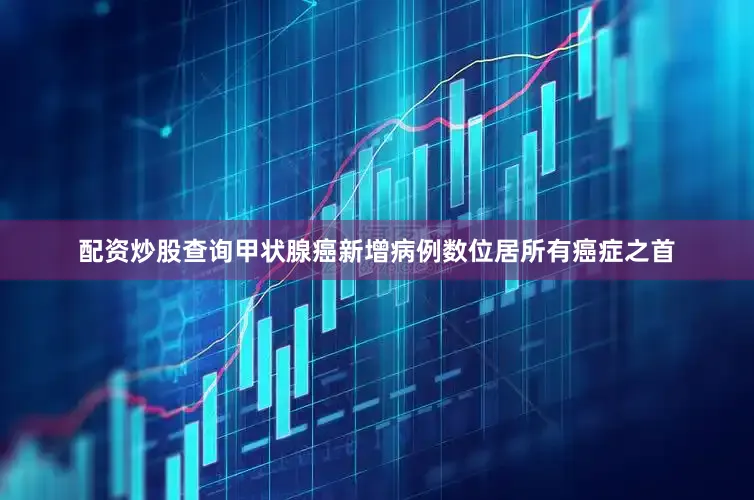 配资炒股查询甲状腺癌新增病例数位居所有癌症之首
