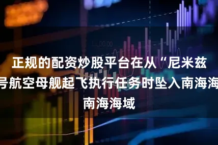 正规的配资炒股平台在从“尼米兹”号航空母舰起飞执行任务时坠入南海海域